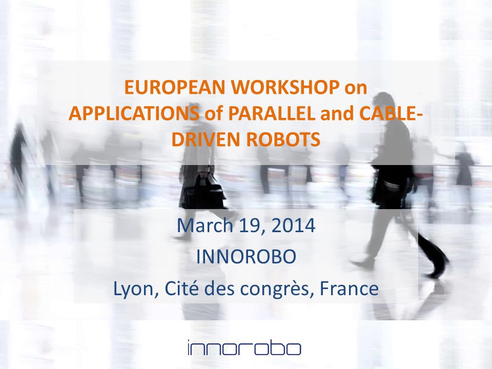 EUROPEAN WORKSHOP on APPLICATIONS of PARALLEL and CABLE- DRIVEN ROBOTS March 19, 2014 INNOROBO Lyon, Cité des congrès, France