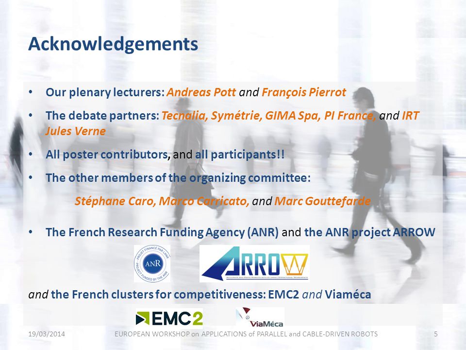 Acknowledgements 19/03/2014EUROPEAN WORKSHOP on APPLICATIONS of PARALLEL and CABLE-DRIVEN ROBOTS5 Our plenary lecturers: Andreas Pott and François Pierrot The debate partners: Tecnalia, Symétrie, GIMA Spa, PI France, and IRT Jules Verne All poster contributors, and all participants!.