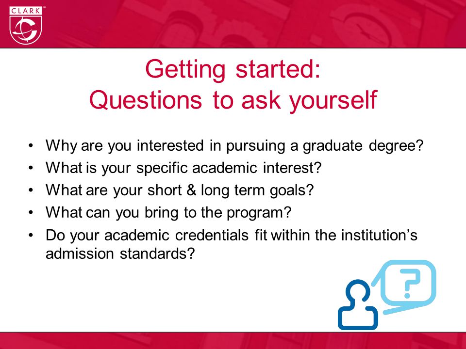 Getting started: Questions to ask yourself Why are you interested in pursuing a graduate degree.
