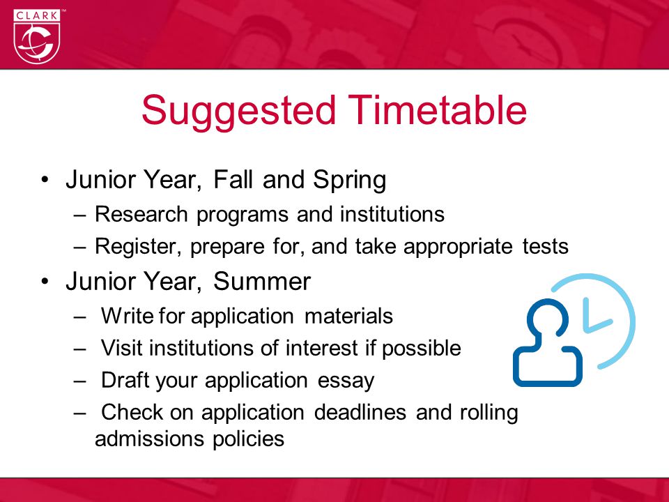 Suggested Timetable Junior Year, Fall and Spring –Research programs and institutions –Register, prepare for, and take appropriate tests Junior Year, Summer – Write for application materials – Visit institutions of interest if possible – Draft your application essay – Check on application deadlines and rolling admissions policies