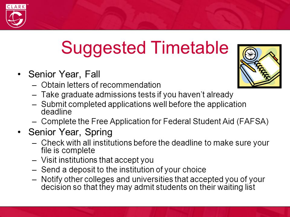 Suggested Timetable Senior Year, Fall –Obtain letters of recommendation –Take graduate admissions tests if you haven’t already –Submit completed applications well before the application deadline –Complete the Free Application for Federal Student Aid (FAFSA) Senior Year, Spring –Check with all institutions before the deadline to make sure your file is complete –Visit institutions that accept you –Send a deposit to the institution of your choice –Notify other colleges and universities that accepted you of your decision so that they may admit students on their waiting list