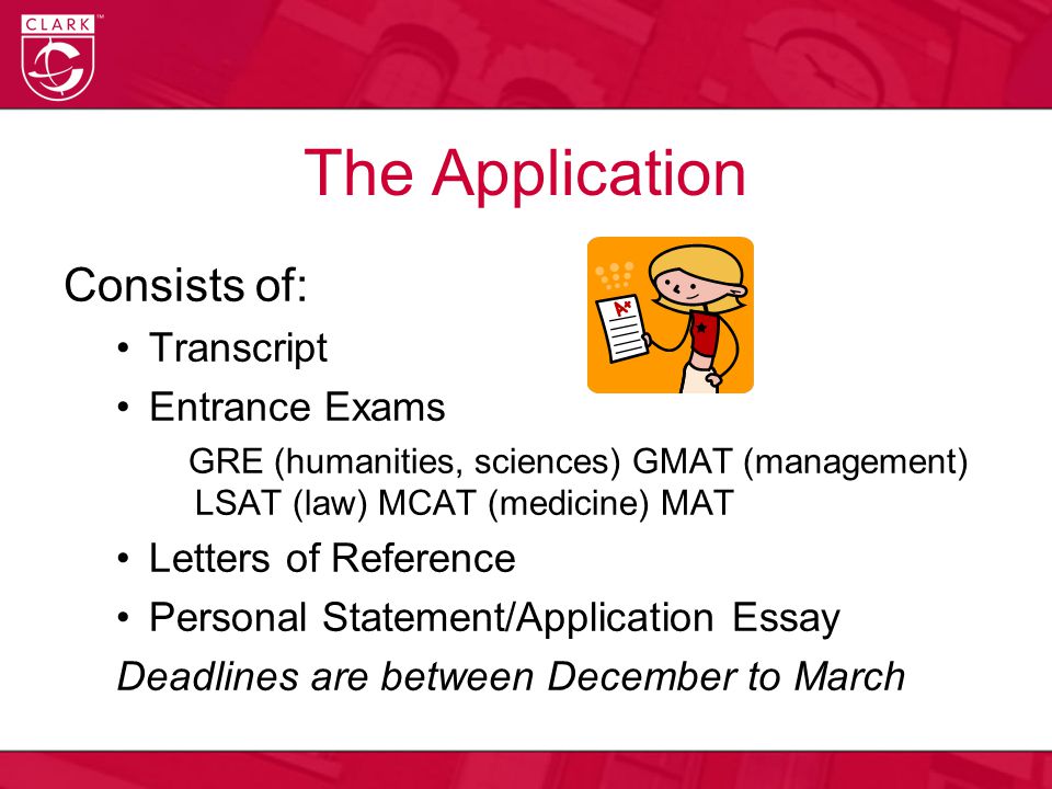 The Application Consists of: Transcript Entrance Exams GRE (humanities, sciences) GMAT (management) LSAT (law) MCAT (medicine) MAT Letters of Reference Personal Statement/Application Essay Deadlines are between December to March