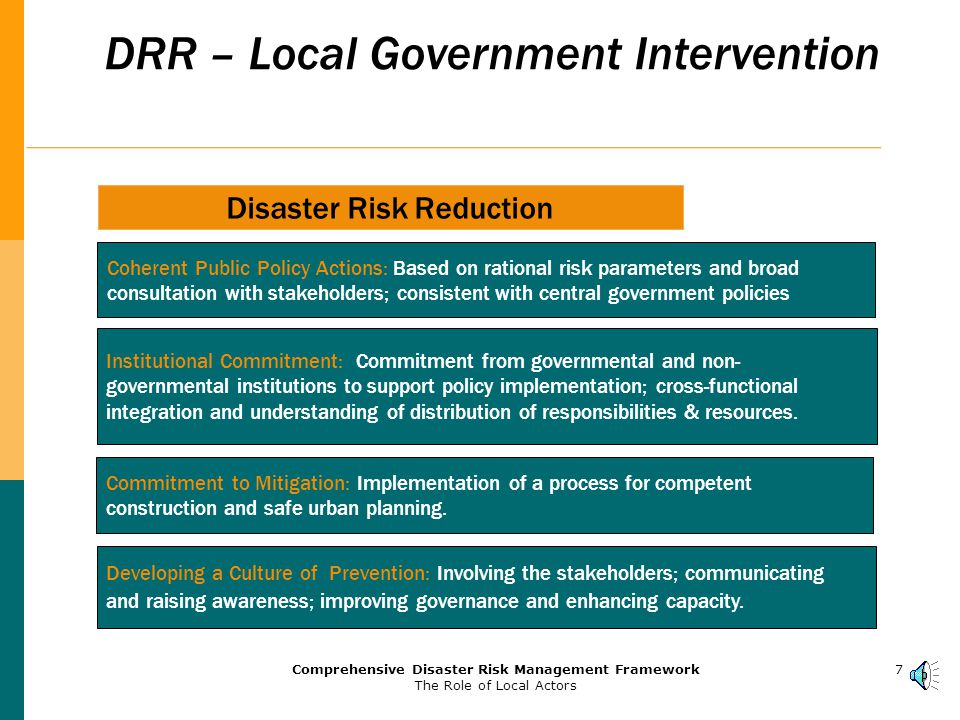 6Comprehensive Disaster Risk Management Framework The Role of Local Actors Mechanisms for Implementation  Practically, the implementation of integrated disaster risk management can be achieved by putting in place two levels of coordination: Policy-setting undertaken by high-level inter-agencies coordination committee; Coordination and performance evaluation undertaken by the agency in charge of disaster management;  A comprehensive set of action plans should be put in place based on risk parameters developed via a competent Disaster Risk Assessment analysis.