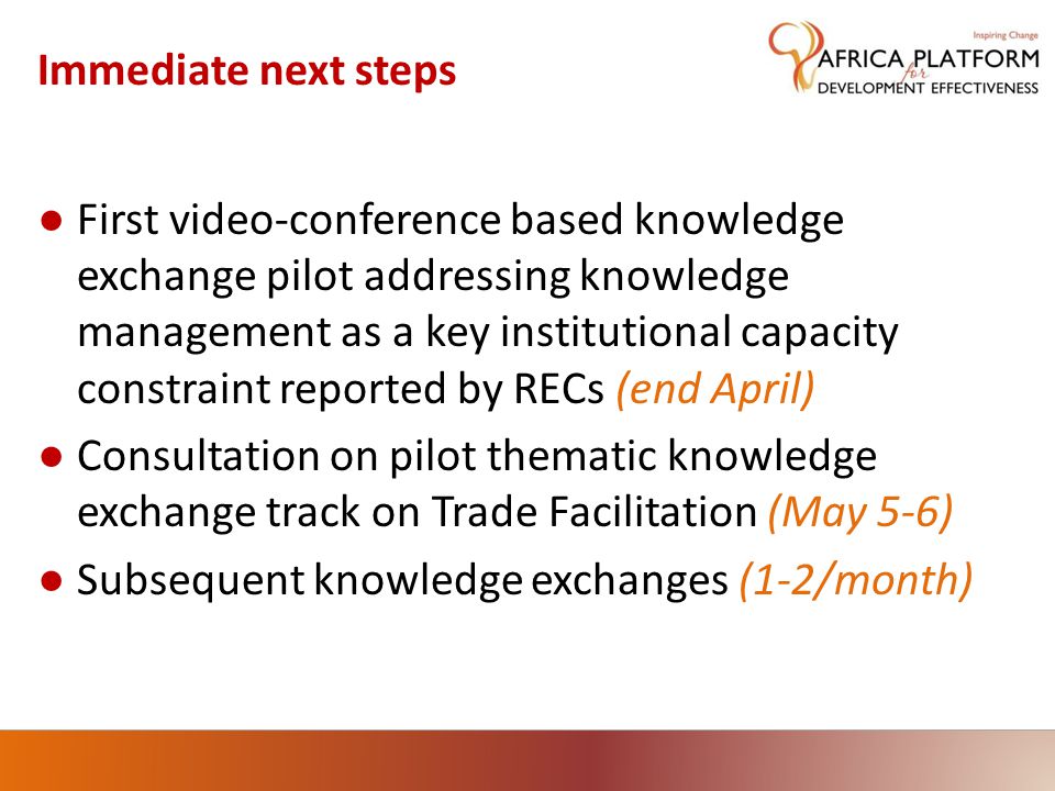 Immediate next steps ● First video-conference based knowledge exchange pilot addressing knowledge management as a key institutional capacity constraint reported by RECs (end April) ● Consultation on pilot thematic knowledge exchange track on Trade Facilitation (May 5-6) ● Subsequent knowledge exchanges (1-2/month)