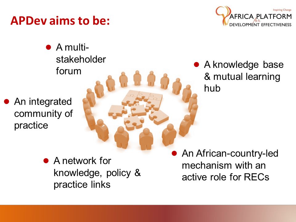 APDev aims to be: ● A multi- stakeholder forum ● An African-country-led mechanism with an active role for RECs ● An integrated community of practice ● A knowledge base & mutual learning hub ● A network for knowledge, policy & practice links