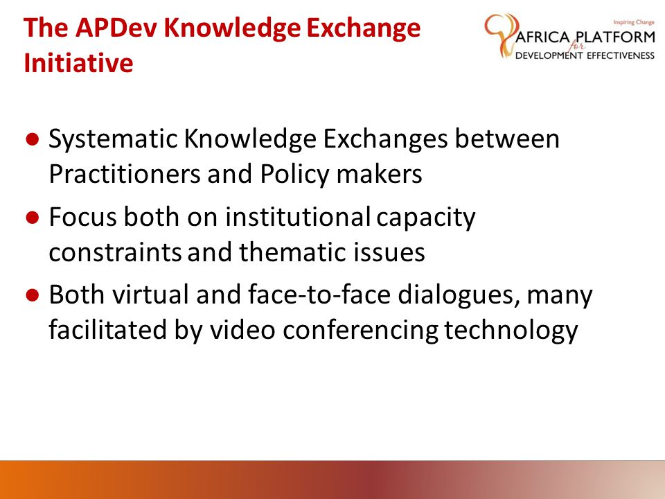 The APDev Knowledge Exchange Initiative ● Systematic Knowledge Exchanges between Practitioners and Policy makers ● Focus both on institutional capacity constraints and thematic issues ● Both virtual and face-to-face dialogues, many facilitated by video conferencing technology