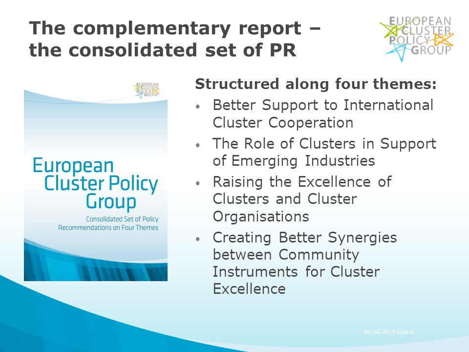 The complementary report – the consolidated set of PR Structured along four themes: Better Support to International Cluster Cooperation The Role of Clusters in Support of Emerging Industries Raising the Excellence of Clusters and Cluster Organisations Creating Better Synergies between Community Instruments for Cluster Excellence side 6