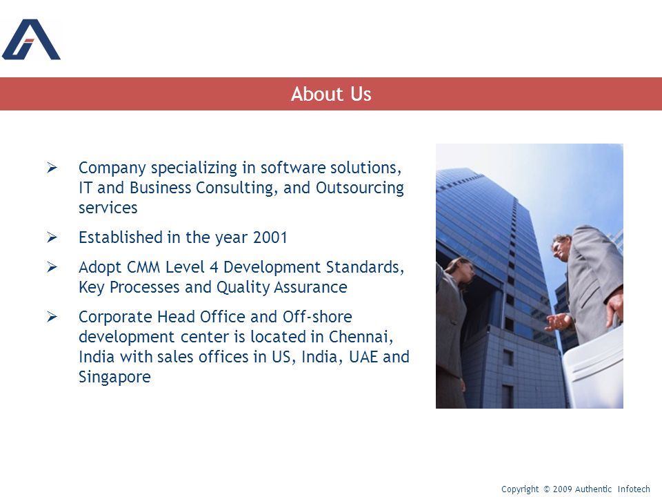  Company specializing in software solutions, IT and Business Consulting, and Outsourcing services  Established in the year 2001  Adopt CMM Level 4 Development Standards, Key Processes and Quality Assurance  Corporate Head Office and Off-shore development center is located in Chennai, India with sales offices in US, India, UAE and Singapore About Us Copyright © 2009 Authentic Infotech