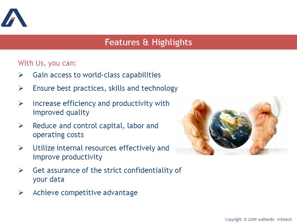 Features & Highlights With Us, you can:  Gain access to world-class capabilities  Ensure best practices, skills and technology  Increase efficiency and productivity with improved quality  Reduce and control capital, labor and operating costs  Utilize internal resources effectively and improve productivity  Get assurance of the strict confidentiality of your data  Achieve competitive advantage Copyright © 2009 Authentic Infotech