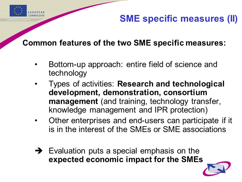 SME specific measures (II) Common features of the two SME specific measures: Bottom-up approach: entire field of science and technology Types of activities: Research and technological development, demonstration, consortium management (and training, technology transfer, knowledge management and IPR protection) Other enterprises and end-users can participate if it is in the interest of the SMEs or SME associations  Evaluation puts a special emphasis on the expected economic impact for the SMEs