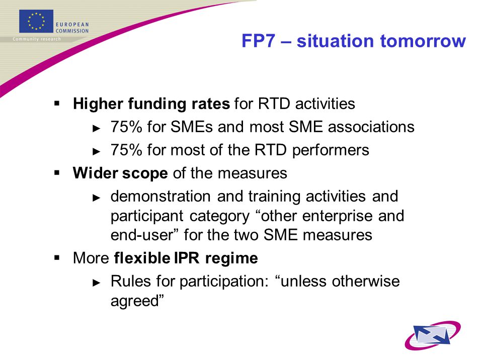 FP7 – situation tomorrow  Higher funding rates for RTD activities ► 75% for SMEs and most SME associations ► 75% for most of the RTD performers  Wider scope of the measures ► demonstration and training activities and participant category other enterprise and end-user for the two SME measures  More flexible IPR regime ► Rules for participation: unless otherwise agreed