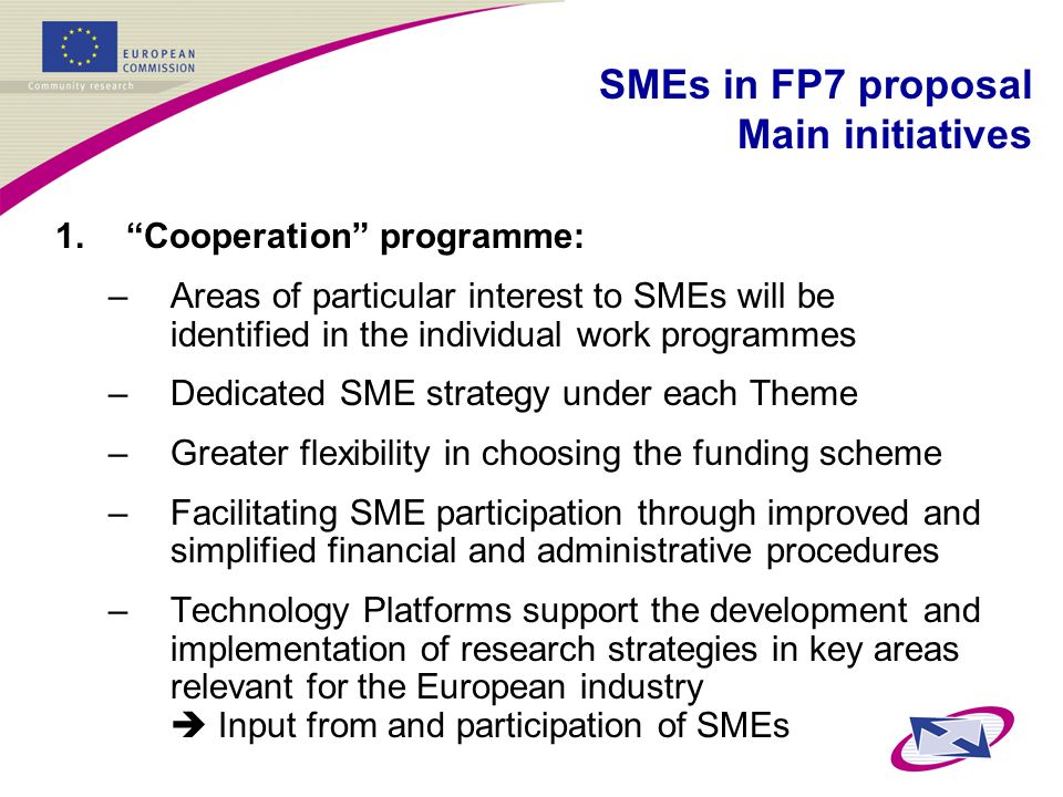 1. Cooperation programme: –Areas of particular interest to SMEs will be identified in the individual work programmes –Dedicated SME strategy under each Theme –Greater flexibility in choosing the funding scheme –Facilitating SME participation through improved and simplified financial and administrative procedures –Technology Platforms support the development and implementation of research strategies in key areas relevant for the European industry  Input from and participation of SMEs SMEs in FP7 proposal Main initiatives