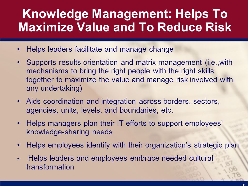 11 Knowledge Management: Helps To Maximize Value and To Reduce Risk Helps leaders facilitate and manage change Supports results orientation and matrix management (i.e.,with mechanisms to bring the right people with the right skills together to maximize the value and manage risk involved with any undertaking) Aids coordination and integration across borders, sectors, agencies, units, levels, and boundaries, etc.