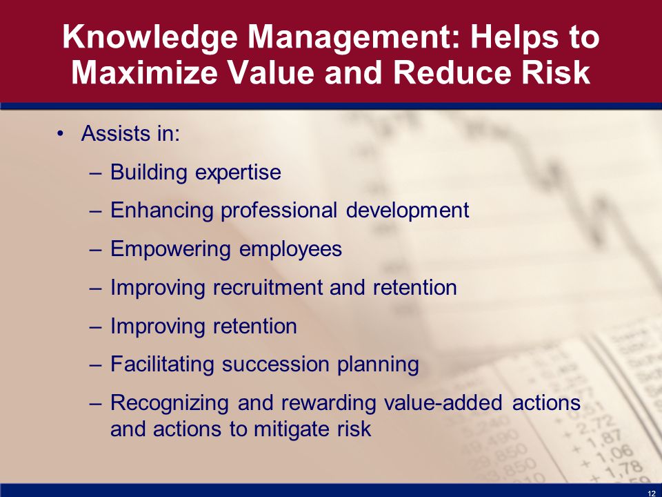 12 Knowledge Management: Helps to Maximize Value and Reduce Risk Assists in: –Building expertise –Enhancing professional development –Empowering employees –Improving recruitment and retention –Improving retention –Facilitating succession planning –Recognizing and rewarding value-added actions and actions to mitigate risk