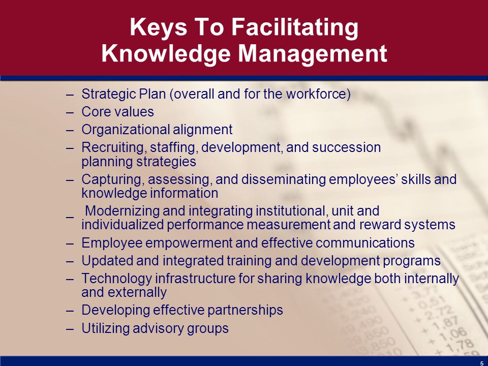5 Keys To Facilitating Knowledge Management –Strategic Plan (overall and for the workforce) –Core values –Organizational alignment –Recruiting, staffing, development, and succession planning strategies –Capturing, assessing, and disseminating employees’ skills and knowledge information _ Modernizing and integrating institutional, unit and individualized performance measurement and reward systems –Employee empowerment and effective communications –Updated and integrated training and development programs –Technology infrastructure for sharing knowledge both internally and externally –Developing effective partnerships –Utilizing advisory groups