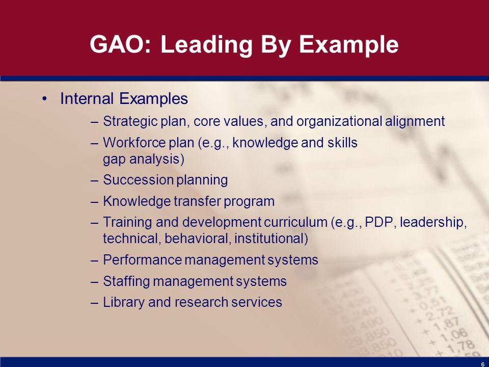6 GAO: Leading By Example Internal Examples –Strategic plan, core values, and organizational alignment –Workforce plan (e.g., knowledge and skills gap analysis) –Succession planning –Knowledge transfer program –Training and development curriculum (e.g., PDP, leadership, technical, behavioral, institutional) –Performance management systems –Staffing management systems –Library and research services