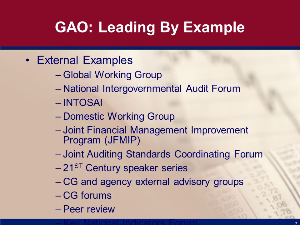 7 GAO: Leading By Example External Examples –Global Working Group –National Intergovernmental Audit Forum –INTOSAI –Domestic Working Group –Joint Financial Management Improvement Program (JFMIP) –Joint Auditing Standards Coordinating Forum –21 ST Century speaker series –CG and agency external advisory groups –CG forums –Peer review –Key National Indicators Forum