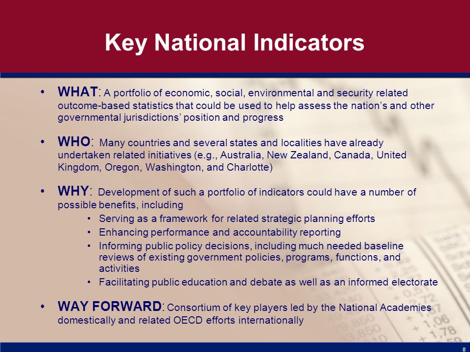 8 Key National Indicators WHAT: A portfolio of economic, social, environmental and security related outcome-based statistics that could be used to help assess the nation’s and other governmental jurisdictions’ position and progress WHO: Many countries and several states and localities have already undertaken related initiatives (e.g., Australia, New Zealand, Canada, United Kingdom, Oregon, Washington, and Charlotte) WHY: Development of such a portfolio of indicators could have a number of possible benefits, including Serving as a framework for related strategic planning efforts Enhancing performance and accountability reporting Informing public policy decisions, including much needed baseline reviews of existing government policies, programs, functions, and activities Facilitating public education and debate as well as an informed electorate WAY FORWARD: Consortium of key players led by the National Academies domestically and related OECD efforts internationally