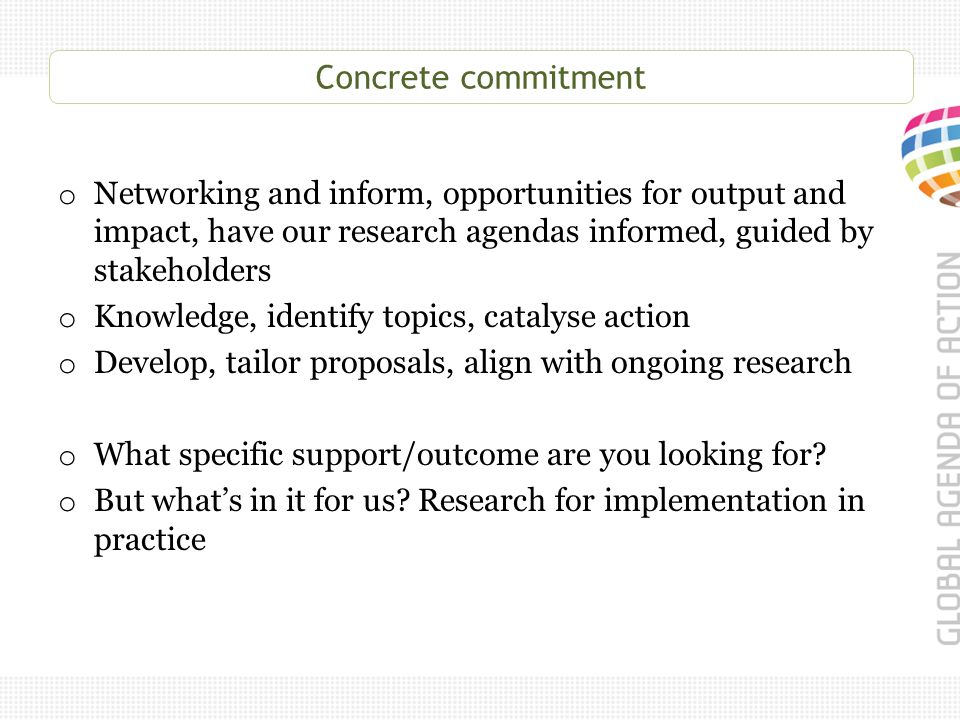 Concrete commitment o Networking and inform, opportunities for output and impact, have our research agendas informed, guided by stakeholders o Knowledge, identify topics, catalyse action o Develop, tailor proposals, align with ongoing research o What specific support/outcome are you looking for.