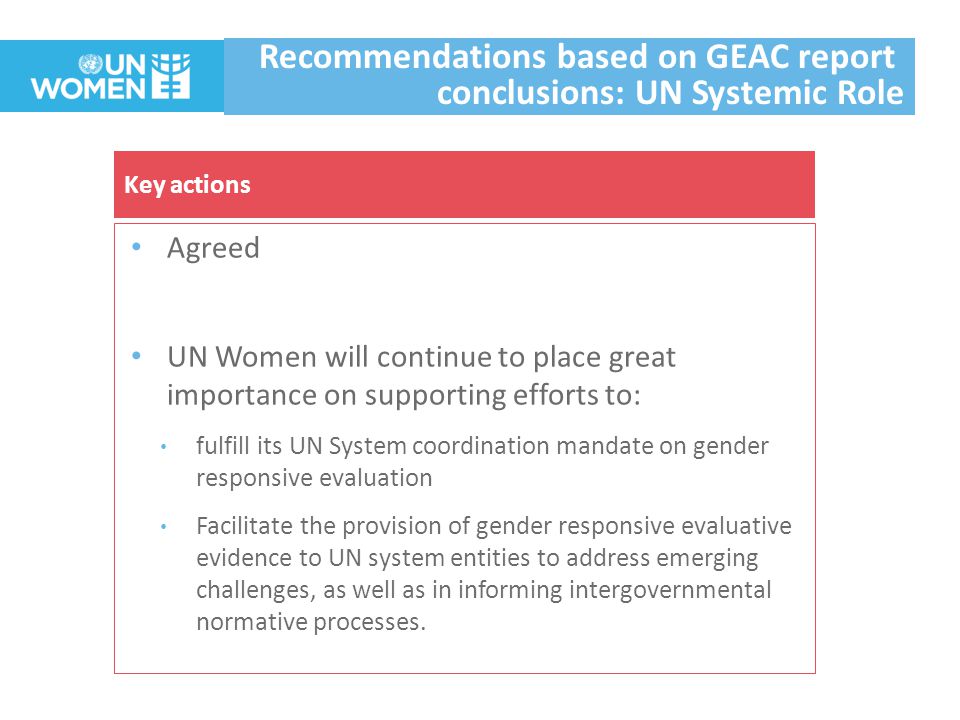 Agreed UN Women will continue to place great importance on supporting efforts to: fulfill its UN System coordination mandate on gender responsive evaluation Facilitate the provision of gender responsive evaluative evidence to UN system entities to address emerging challenges, as well as in informing intergovernmental normative processes.