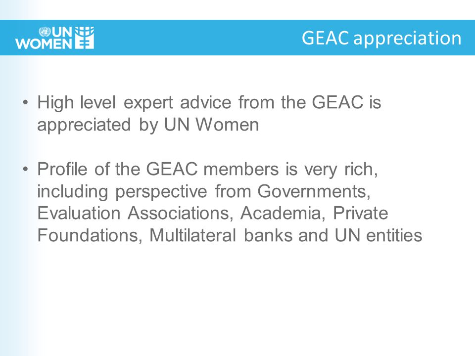 GEAC appreciation High level expert advice from the GEAC is appreciated by UN Women Profile of the GEAC members is very rich, including perspective from Governments, Evaluation Associations, Academia, Private Foundations, Multilateral banks and UN entities
