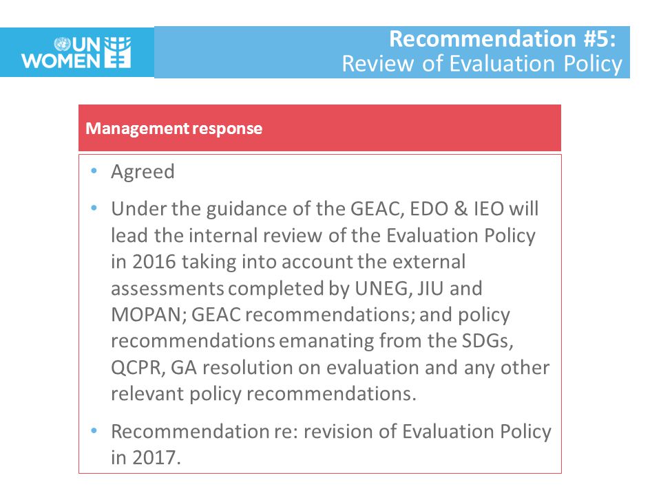 Agreed Under the guidance of the GEAC, EDO & IEO will lead the internal review of the Evaluation Policy in 2016 taking into account the external assessments completed by UNEG, JIU and MOPAN; GEAC recommendations; and policy recommendations emanating from the SDGs, QCPR, GA resolution on evaluation and any other relevant policy recommendations.