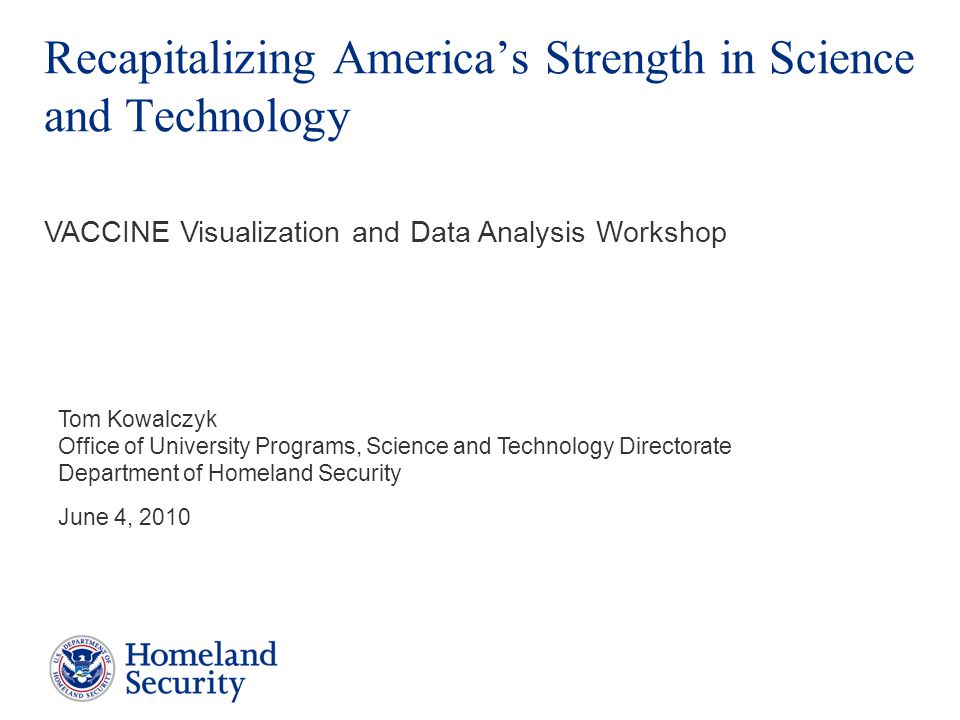 Recapitalizing America’s Strength in Science and Technology Tom Kowalczyk Office of University Programs, Science and Technology Directorate Department of Homeland Security June 4, 2010 VACCINE Visualization and Data Analysis Workshop