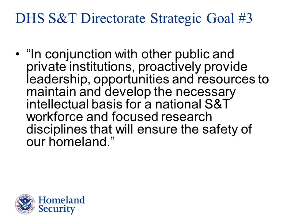 In conjunction with other public and private institutions, proactively provide leadership, opportunities and resources to maintain and develop the necessary intellectual basis for a national S&T workforce and focused research disciplines that will ensure the safety of our homeland. DHS S&T Directorate Strategic Goal #3