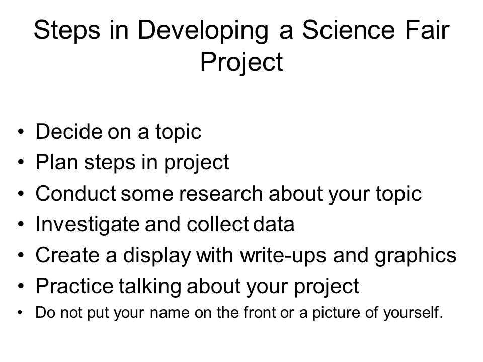 Steps in Developing a Science Fair Project Decide on a topic Plan steps in project Conduct some research about your topic Investigate and collect data Create a display with write-ups and graphics Practice talking about your project Do not put your name on the front or a picture of yourself.