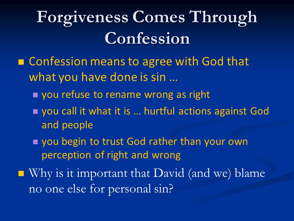 Forgiveness Comes Through Confession Confession means to agree with God that what you have done is sin … you refuse to rename wrong as right you call it what it is … hurtful actions against God and people you begin to trust God rather than your own perception of right and wrong Why is it important that David (and we) blame no one else for personal sin