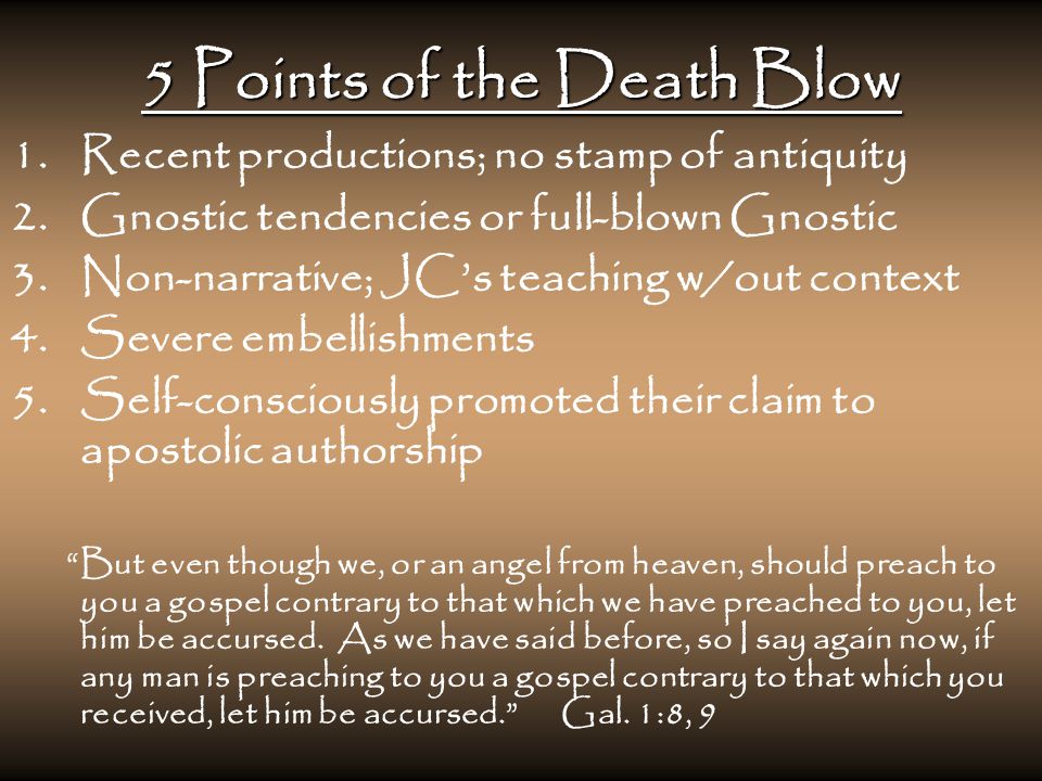 5 Points of the Death Blow 1.Recent productions; no stamp of antiquity 2.Gnostic tendencies or full-blown Gnostic 3.Non-narrative; JC’s teaching w/out context 4.Severe embellishments 5.Self-consciously promoted their claim to apostolic authorship But even though we, or an angel from heaven, should preach to you a gospel contrary to that which we have preached to you, let him be accursed.