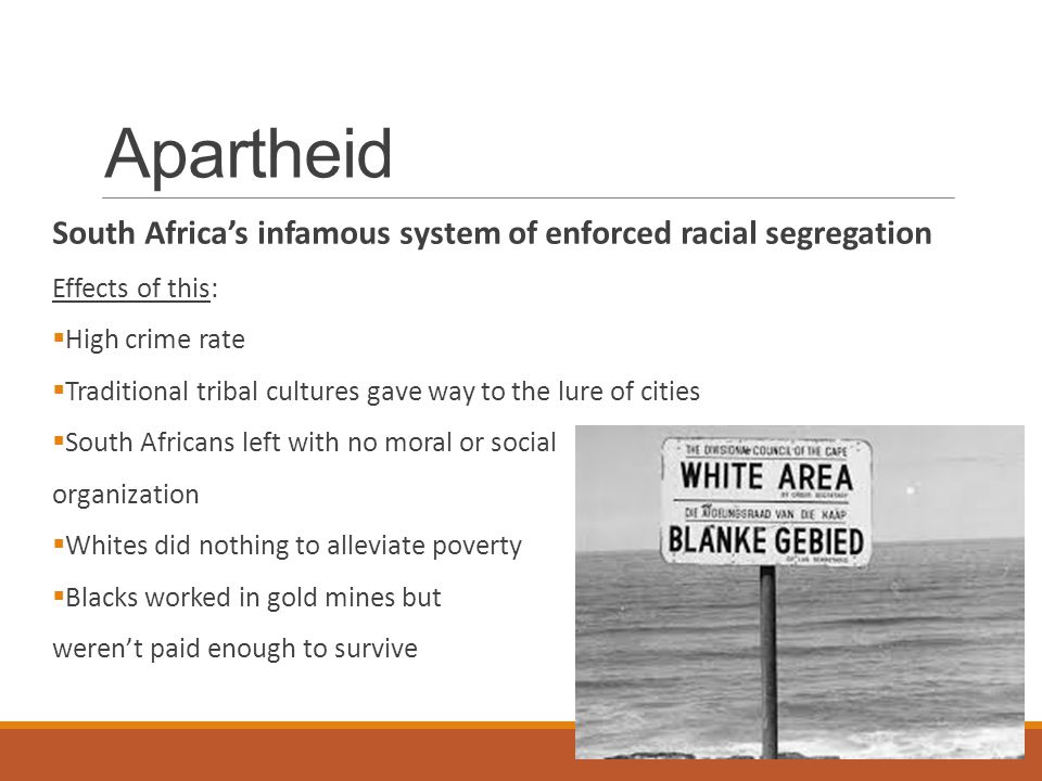 Apartheid South Africa’s infamous system of enforced racial segregation Effects of this:  High crime rate  Traditional tribal cultures gave way to the lure of cities  South Africans left with no moral or social organization  Whites did nothing to alleviate poverty  Blacks worked in gold mines but weren’t paid enough to survive