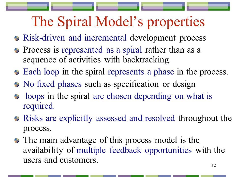 12 The Spiral Model’s properties Risk-driven and incremental development process Process is represented as a spiral rather than as a sequence of activities with backtracking.