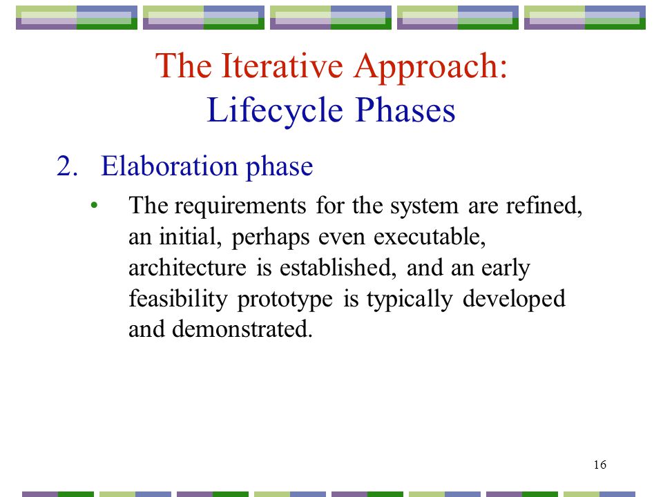 16 The Iterative Approach: Lifecycle Phases 2.Elaboration phase The requirements for the system are refined, an initial, perhaps even executable, architecture is established, and an early feasibility prototype is typically developed and demonstrated.