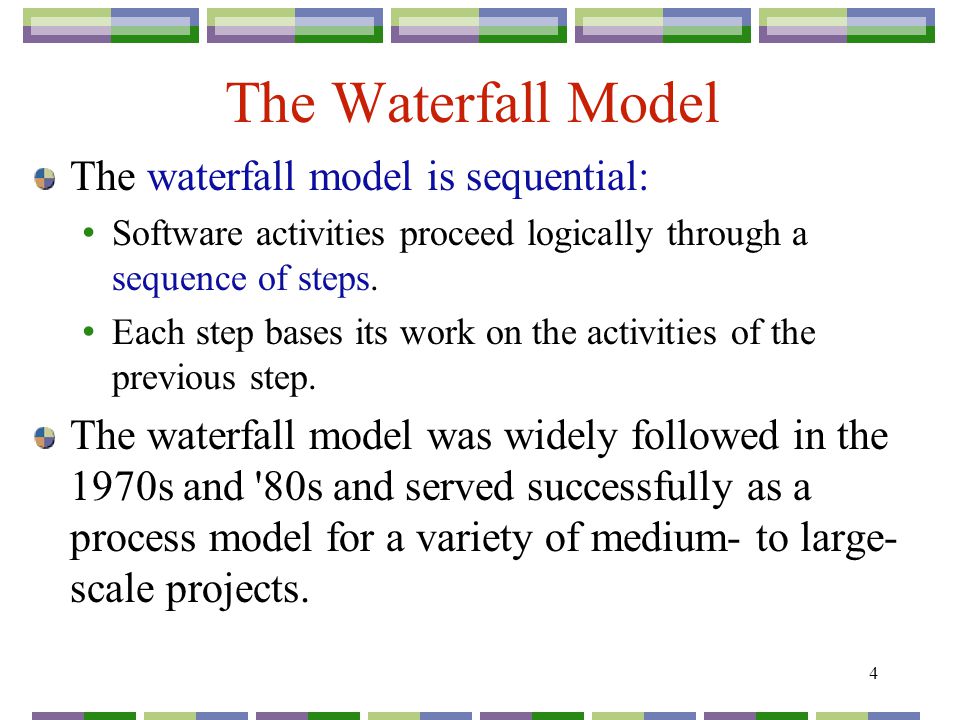 4 The Waterfall Model The waterfall model is sequential: Software activities proceed logically through a sequence of steps.