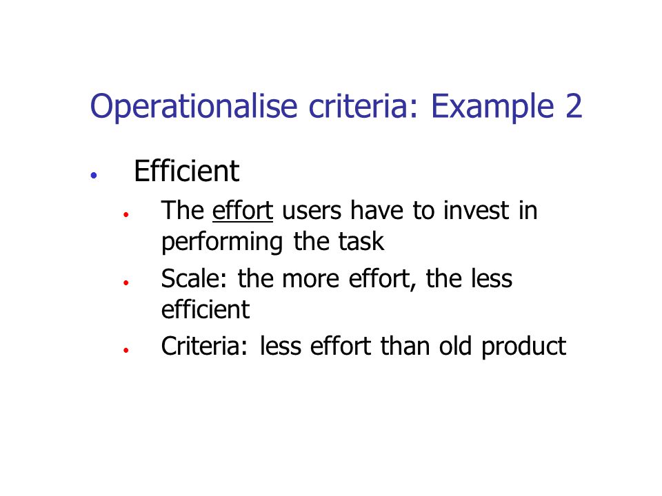 Operationalise criteria: Example 2 Efficient The effort users have to invest in performing the task Scale: the more effort, the less efficient Criteria: less effort than old product