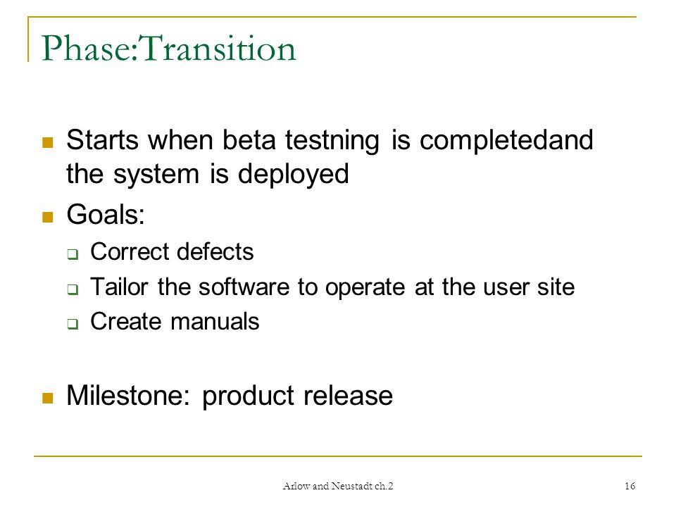 Arlow and Neustadt ch.2 16 Phase:Transition Starts when beta testning is completedand the system is deployed Goals:  Correct defects  Tailor the software to operate at the user site  Create manuals Milestone: product release