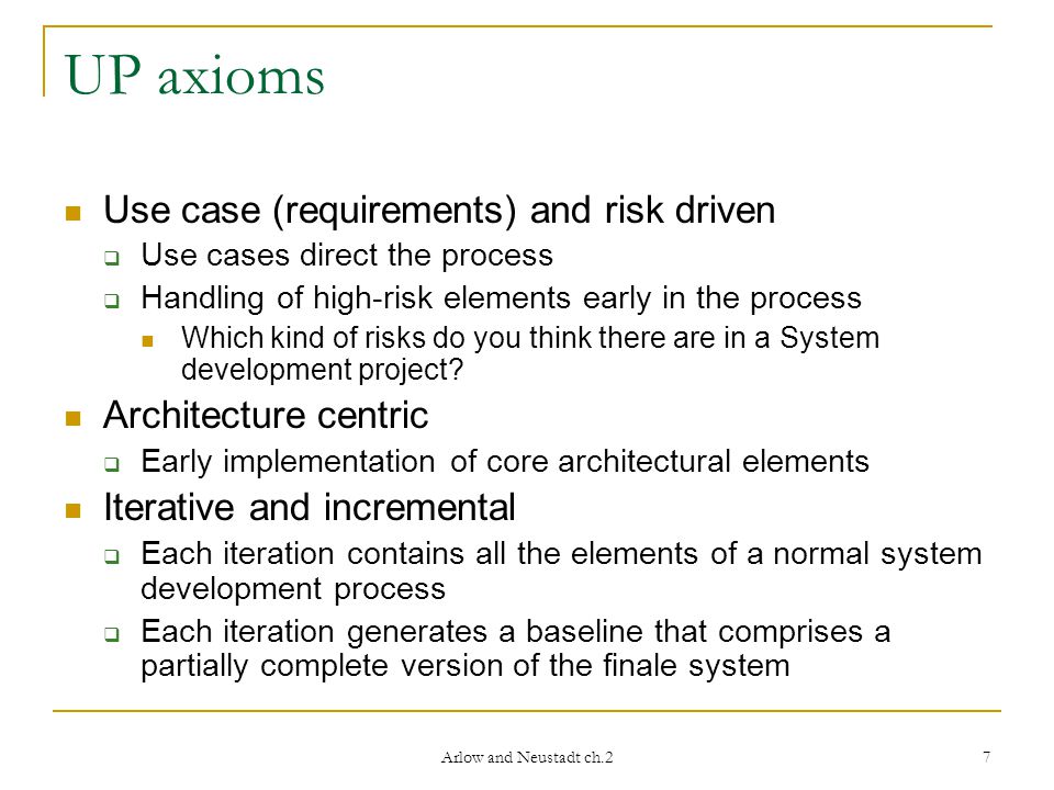 Arlow and Neustadt ch.2 7 UP axioms Use case (requirements) and risk driven  Use cases direct the process  Handling of high-risk elements early in the process Which kind of risks do you think there are in a System development project.