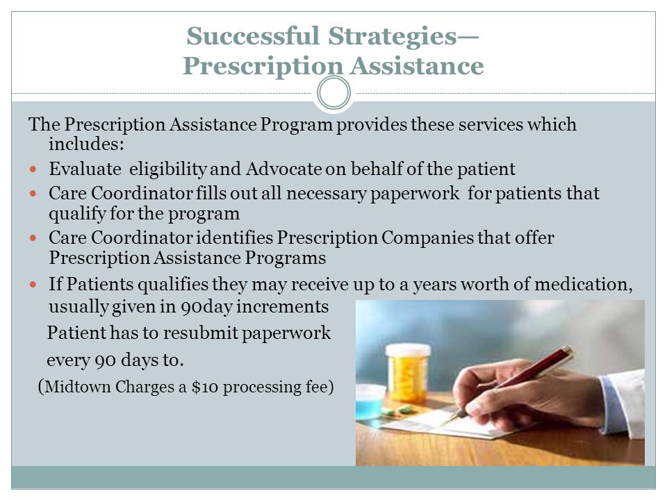 Successful Strategies— Prescription Assistance The Prescription Assistance Program provides these services which includes: Evaluate eligibility and Advocate on behalf of the patient Care Coordinator fills out all necessary paperwork for patients that qualify for the program Care Coordinator identifies Prescription Companies that offer Prescription Assistance Programs If Patients qualifies they may receive up to a years worth of medication, usually given in 90day increments Patient has to resubmit paperwork every 90 days to.