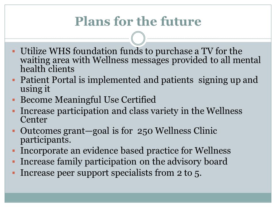 Plans for the future  Utilize WHS foundation funds to purchase a TV for the waiting area with Wellness messages provided to all mental health clients  Patient Portal is implemented and patients signing up and using it  Become Meaningful Use Certified  Increase participation and class variety in the Wellness Center  Outcomes grant—goal is for 250 Wellness Clinic participants.