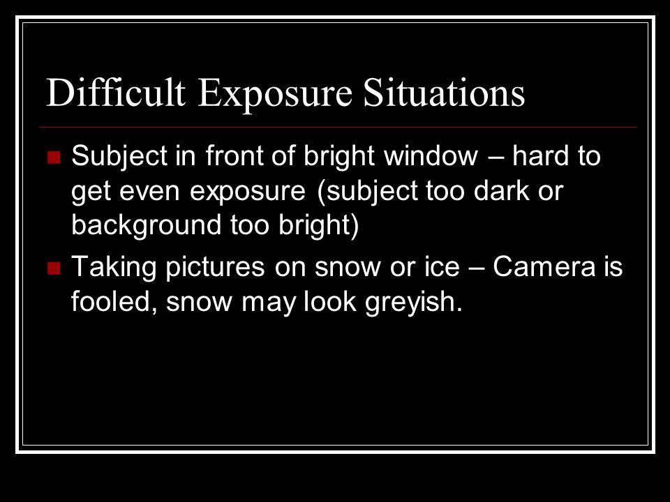 Difficult Exposure Situations Subject in front of bright window – hard to get even exposure (subject too dark or background too bright) Taking pictures on snow or ice – Camera is fooled, snow may look greyish.