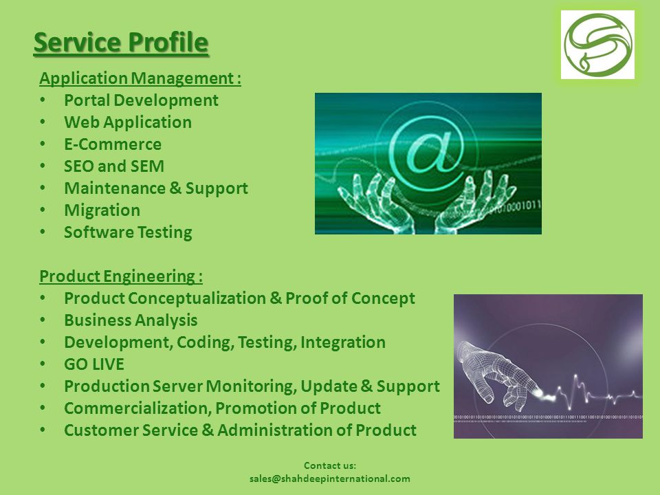Service Profile Application Management : Portal Development Web Application E-Commerce SEO and SEM Maintenance & Support Migration Software Testing Product Engineering : Product Conceptualization & Proof of Concept Business Analysis Development, Coding, Testing, Integration GO LIVE Production Server Monitoring, Update & Support Commercialization, Promotion of Product Customer Service & Administration of Product