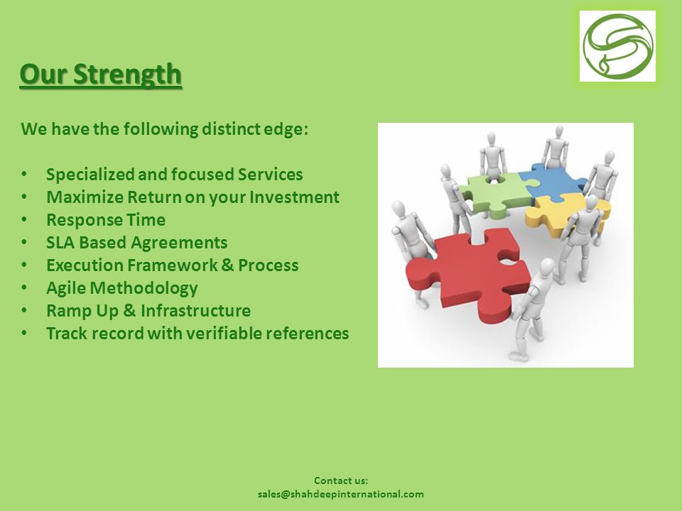 Contact us: Our Strength We have the following distinct edge: Specialized and focused Services Maximize Return on your Investment Response Time SLA Based Agreements Execution Framework & Process Agile Methodology Ramp Up & Infrastructure Track record with verifiable references