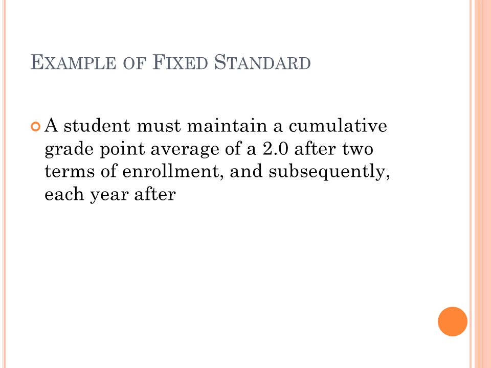 E XAMPLE OF F IXED S TANDARD A student must maintain a cumulative grade point average of a 2.0 after two terms of enrollment, and subsequently, each year after