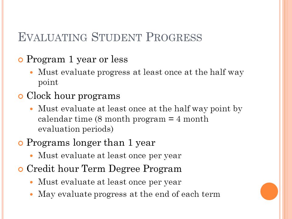 E VALUATING S TUDENT P ROGRESS Program 1 year or less Must evaluate progress at least once at the half way point Clock hour programs Must evaluate at least once at the half way point by calendar time (8 month program = 4 month evaluation periods) Programs longer than 1 year Must evaluate at least once per year Credit hour Term Degree Program Must evaluate at least once per year May evaluate progress at the end of each term
