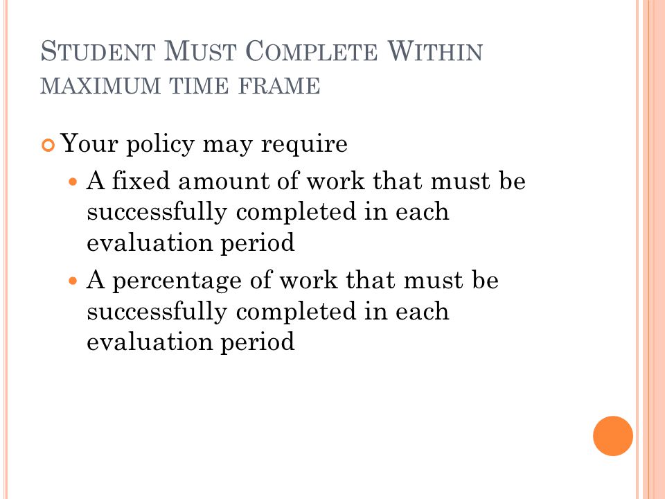 S TUDENT M UST C OMPLETE W ITHIN MAXIMUM TIME FRAME Your policy may require A fixed amount of work that must be successfully completed in each evaluation period A percentage of work that must be successfully completed in each evaluation period