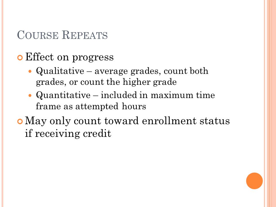 C OURSE R EPEATS Effect on progress Qualitative – average grades, count both grades, or count the higher grade Quantitative – included in maximum time frame as attempted hours May only count toward enrollment status if receiving credit