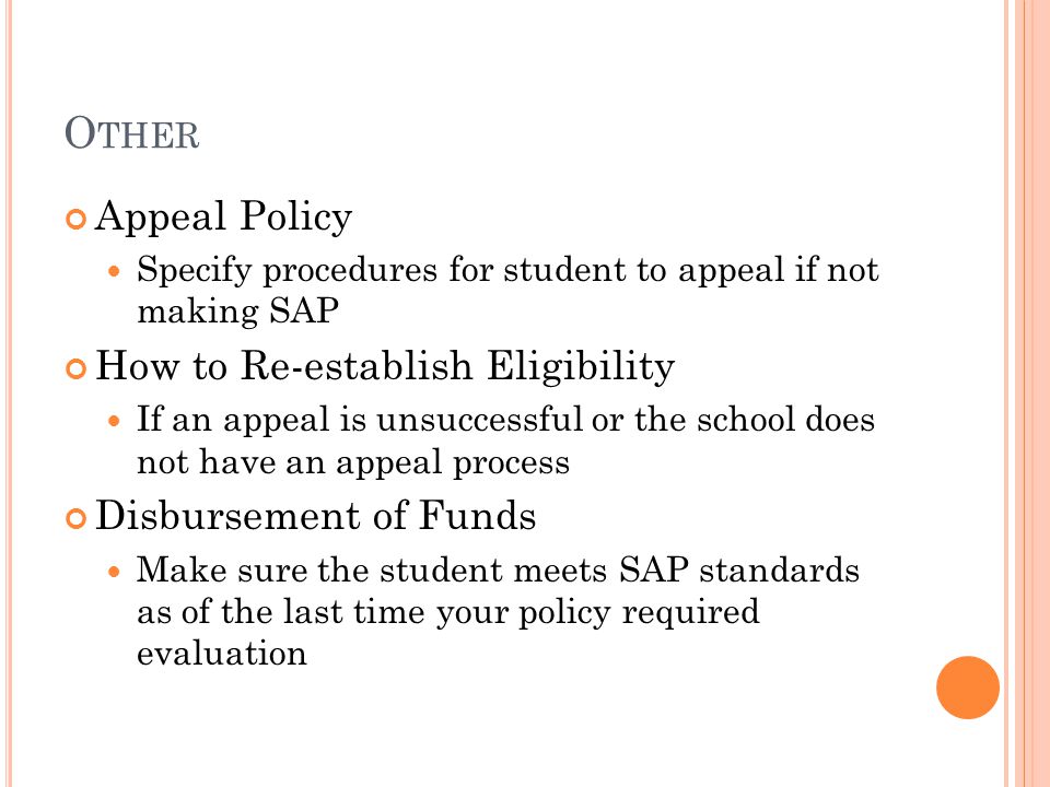 O THER Appeal Policy Specify procedures for student to appeal if not making SAP How to Re-establish Eligibility If an appeal is unsuccessful or the school does not have an appeal process Disbursement of Funds Make sure the student meets SAP standards as of the last time your policy required evaluation