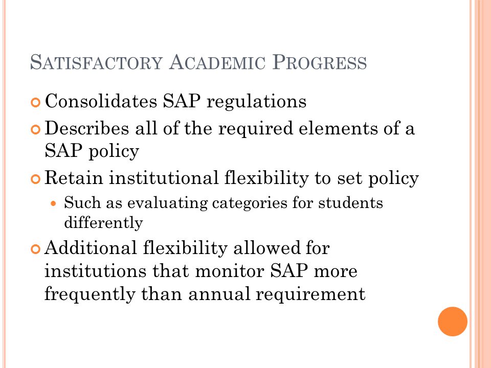 S ATISFACTORY A CADEMIC P ROGRESS Consolidates SAP regulations Describes all of the required elements of a SAP policy Retain institutional flexibility to set policy Such as evaluating categories for students differently Additional flexibility allowed for institutions that monitor SAP more frequently than annual requirement