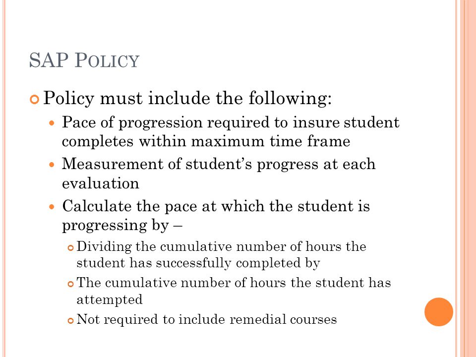 SAP P OLICY Policy must include the following: Pace of progression required to insure student completes within maximum time frame Measurement of student’s progress at each evaluation Calculate the pace at which the student is progressing by – Dividing the cumulative number of hours the student has successfully completed by The cumulative number of hours the student has attempted Not required to include remedial courses